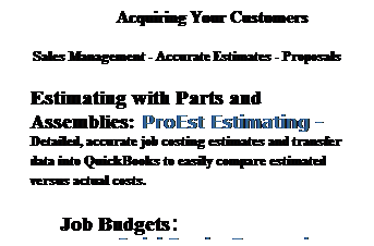 Text Box: Acquiring Your Customers 
Sales Management - Accurate Estimates - Proposals
Estimating with Parts and Assemblies: ProEst Estimating - Detailed, accurate job costing estimates and transfer data into QuickBooks to easily compare estimated versus actual costs.
&nbsp;Job Budgets:&nbsp;&nbsp;&nbsp;&nbsp;&nbsp;&nbsp;&nbsp;&nbsp;&nbsp;&nbsp;&nbsp;&nbsp;&nbsp;&nbsp;&nbsp;&nbsp;&nbsp;&nbsp;&nbsp;&nbsp;&nbsp; &nbsp;&nbsp;&nbsp;&nbsp;&nbsp;&nbsp;&nbsp;&nbsp;&nbsp;QuickBooks Enterprise Solutions 
&nbsp;
