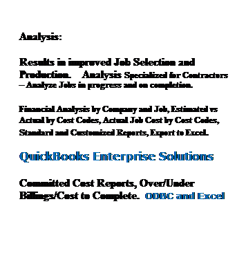 Text Box: &nbsp;
Analysis:
Results in improved Job Selection and Production.&nbsp;&nbsp;&nbsp; Analysis Specialized for Contractors � Analyze Jobs in progress and on completion.
Financial Analysis by Company and Job, Estimated vs Actual by Cost Codes, Actual Job Cost by Cost Codes, Standard and Customized Reports, Export to Excel.&nbsp; 
QuickBooks Enterprise Solutions
Committed Cost Reports, Over/Under Billings/Cost to Complete.&nbsp; ODBC and Excel
